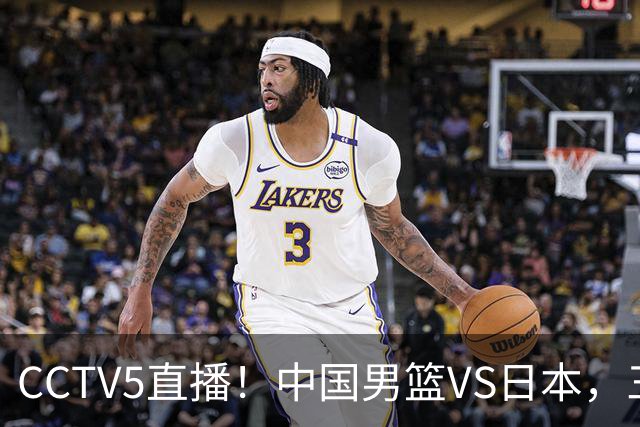 CCTV5直播！中国男篮VS日本，三将确定不打，胡明轩担大梁，郭士强下军令状